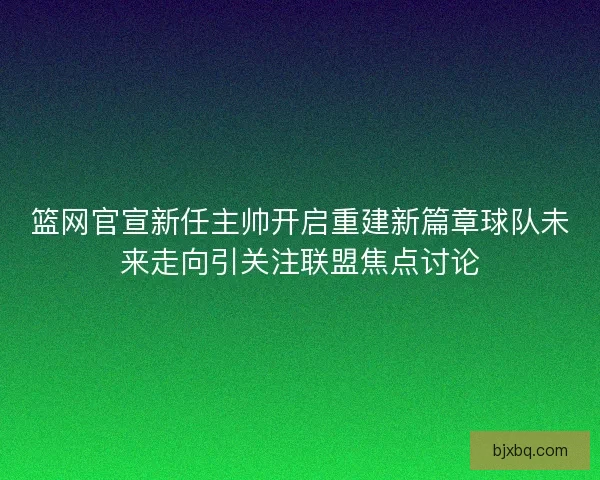 篮网官宣新任主帅开启重建新篇章球队未来走向引关注联盟焦点讨论