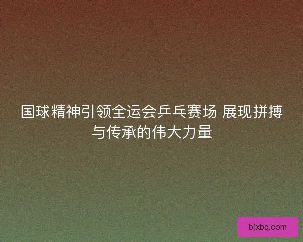 国球精神引领全运会乒乓赛场 展现拼搏与传承的伟大力量