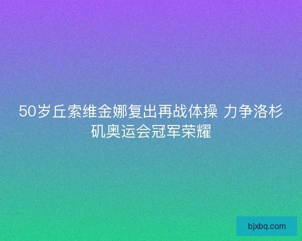50岁丘索维金娜复出再战体操 力争洛杉矶奥运会冠军荣耀
