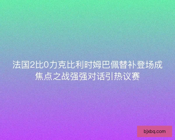 法国2比0力克比利时姆巴佩替补登场成焦点之战强强对话引热议赛