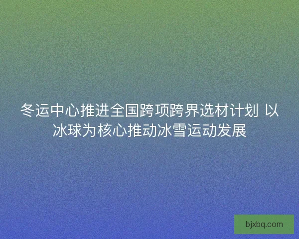 冬运中心推进全国跨项跨界选材计划 以冰球为核心推动冰雪运动发展