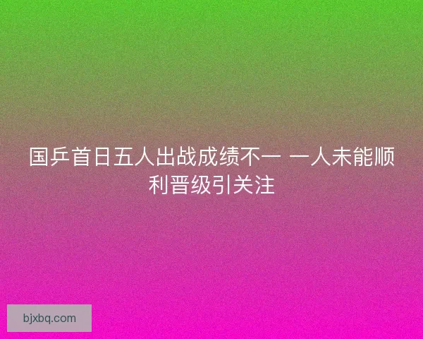 国乒首日五人出战成绩不一 一人未能顺利晋级引关注