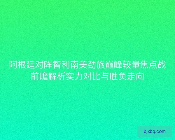 阿根廷对阵智利南美劲旅巅峰较量焦点战前瞻解析实力对比与胜负走向