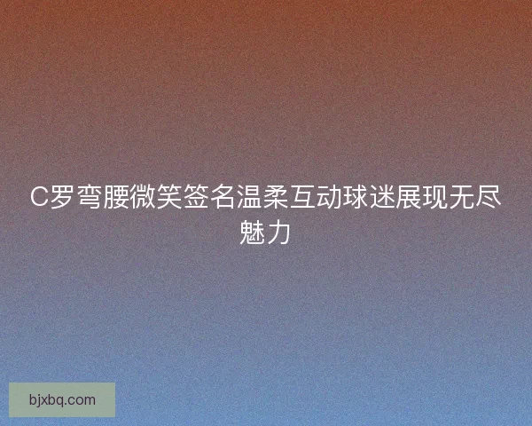 C罗弯腰微笑签名温柔互动球迷展现无尽魅力