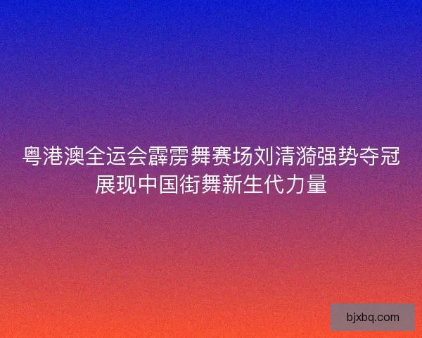 粤港澳全运会霹雳舞赛场刘清漪强势夺冠展现中国街舞新生代力量