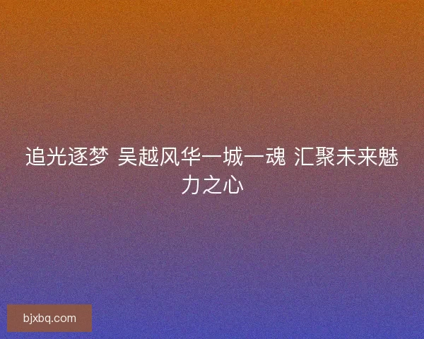 追光逐梦 吴越风华一城一魂 汇聚未来魅力之心