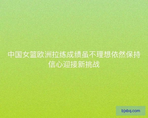 中国女篮欧洲拉练成绩虽不理想依然保持信心迎接新挑战