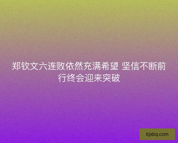 郑钦文六连败依然充满希望 坚信不断前行终会迎来突破