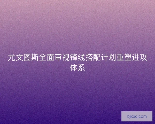 尤文图斯全面审视锋线搭配计划重塑进攻体系