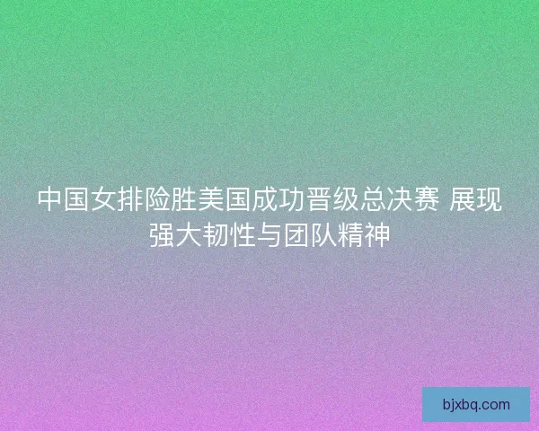 中国女排险胜美国成功晋级总决赛 展现强大韧性与团队精神