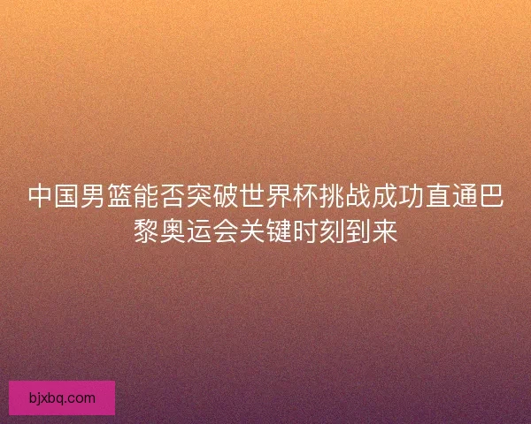 中国男篮能否突破世界杯挑战成功直通巴黎奥运会关键时刻到来