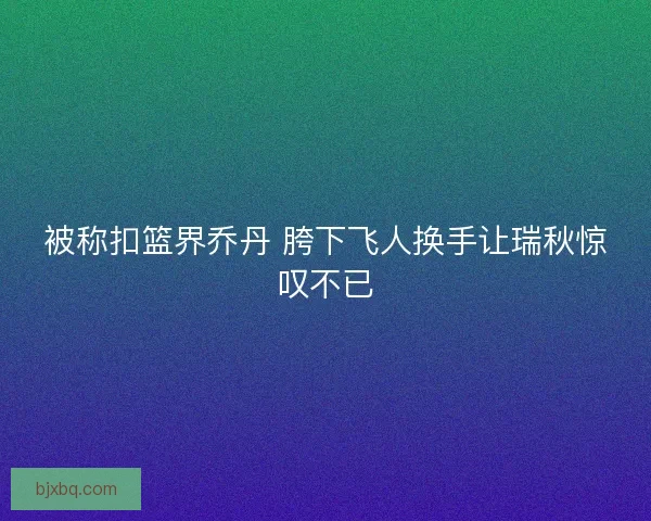 被称扣篮界乔丹 胯下飞人换手让瑞秋惊叹不已