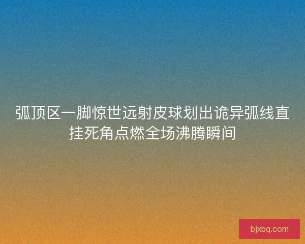 弧顶区一脚惊世远射皮球划出诡异弧线直挂死角点燃全场沸腾瞬间