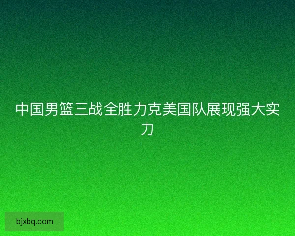 中国男篮三战全胜力克美国队展现强大实力