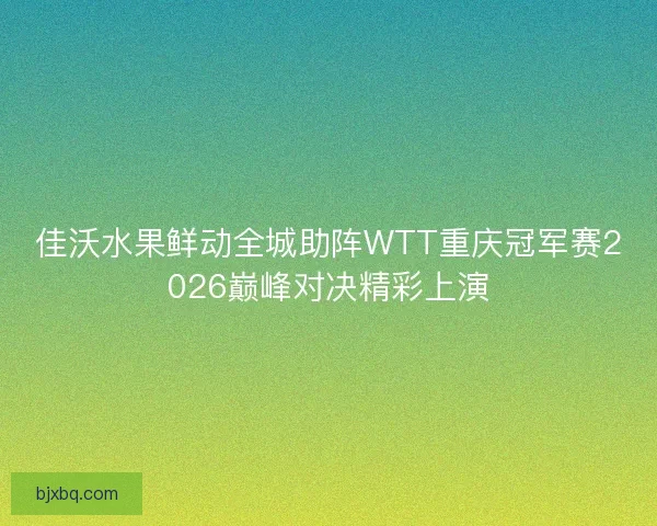 佳沃水果鲜动全城助阵WTT重庆冠军赛2026巅峰对决精彩上演