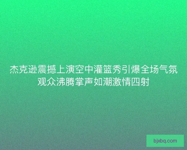 杰克逊震撼上演空中灌篮秀引爆全场气氛观众沸腾掌声如潮激情四射